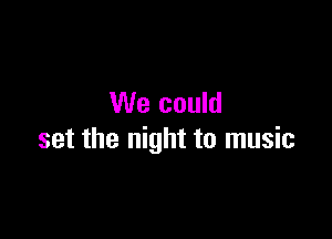 We could

set the night to music