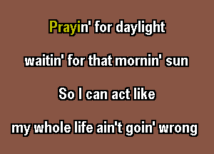 Prayin' for daylight
waitin' for that mornin' sun

30 I can act like

my whole life ain't goin' wrong