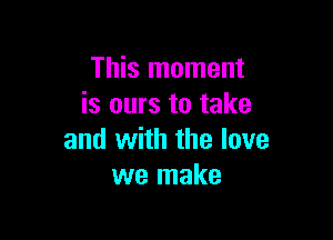 This moment
is ours to take

and with the love
we make