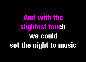 And with the
slightest touch

we could
set the night to music