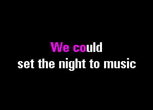 We could

set the night to music