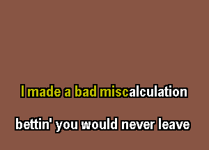 lmade a bad miscalculation

bettin' you would never leave