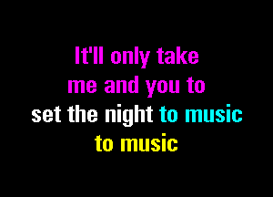 It'll only take
me and you to

set the night to music
to music