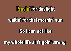 Prayin' for daylight
waitin' for that mornin' sun

30 I can act like

my whole life ain't goin' wrong