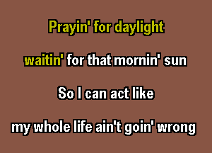 Prayin' for daylight
waitin' for that mornin' sun

30 I can act like

my whole life ain't goin' wrong