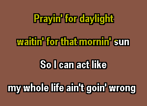 Prayin' for daylight
waitin' for that mornin' sun

30 I can act like

my whole life ain't goin' wrong