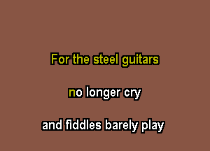 For the steel guitars

no longer cry

and fiddles barely play