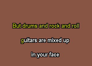 But drums and rock and roll

guitars are mixed up

in your face