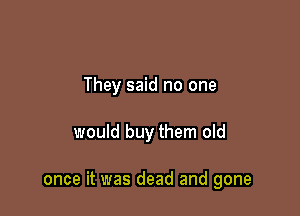 They said no one

would buy them old

once it was dead and gone