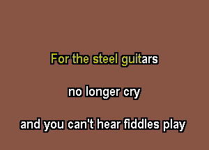 For the steel guitars

no longer cry

and you can't hear Fiddles play