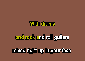 With drums

and rock and roll guitars

mixed right up in your face