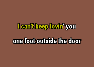 I can't keep lovin' you

one foot outside the door