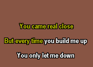 You came real close

But every time you build me up

You only let me down