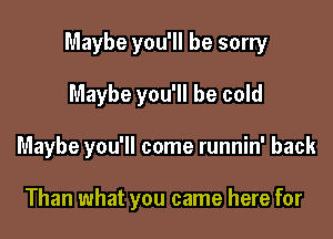 Maybe you'll be sorry

Maybe you'll be cold
Maybe you'll come runnin' back

Than what you came here for