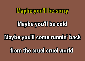 Maybe you'll be sorry

Maybe you'll be cold
Maybe you'll come runnin' back

from the cruel cruel world