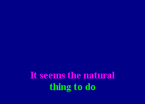 It seems the natural
thing to (lo