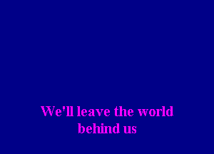 We'll leave the world
behind us