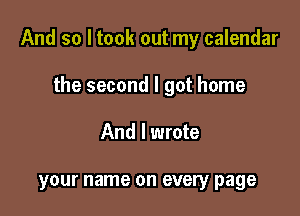 And so I took out my calendar

the second I got home
And I wrote

your name on every page