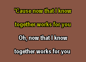 'Cause now that I know
together works for you

Oh, now that I know

together works for you