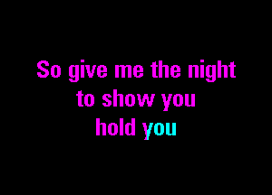 So give me the night

to show you
hold you