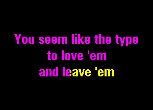 You seem like the type

to love 'em
and leave 'em