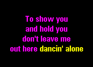 To show you
and hold you

don't leave me
out here dancin' alone