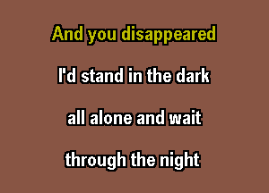 And you disappeared

I'd stand in the dark

all alone and wait

through the night