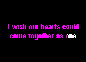 I wish our hearts could

come together as one