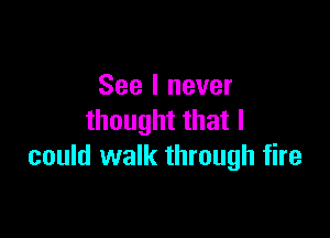 See I never

thought that I
could walk through fire