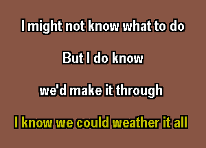 I might not know what to do

But I do know

we'd make it through

I know we could weather it all