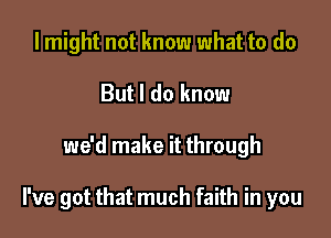 I might not know what to do
But I do know

we'd make it through

I've got that much faith in you