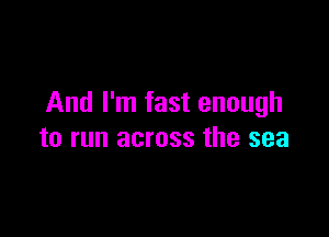 And I'm fast enough

to run across the sea