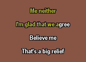 Me neither

I'm glad that we agree

Believe me

Thafs a big relief