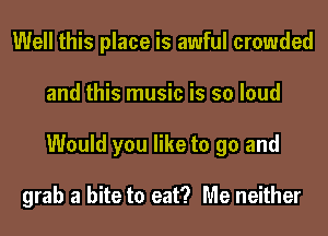 Well this place is awful crowded
and this music is so loud
Would you like to go and

grab a bite to eat? Me neither