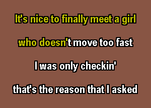 It's nice to finally meet a girl
who doesn't move too fast
I was only checkin'

that's the reason that I asked