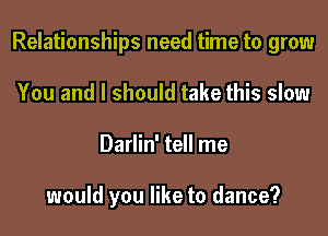 Relationships need time to grow

You and I should take this slow
Darlin' tell me

would you like to dance?