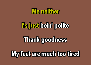 Me neither

I's just bein' polite

Thank goodness

My feet are much too tired