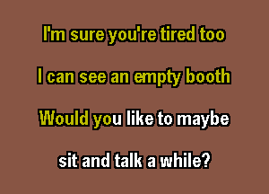 I'm sure you're tired too

I can see an empty booth

Would you like to maybe

sit and talk a while?