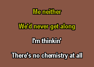 Me neither

We'd never get along

I'm thinkin'

There's no chemistry at all