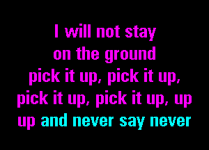 I will not stay
on the ground
pick it up, pick it up.
pick it up, pick it up, up
up and never say never