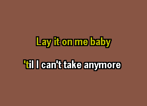 Lay it on me baby

'til I can't take anymore