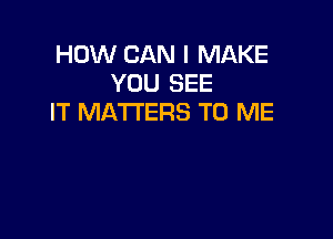 HOW CAN I MAKE
YOU SEE
IT MATTERS TO ME