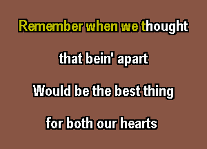 Remember when we thought

that bein' apart

Would be the best thing

for both our hearts