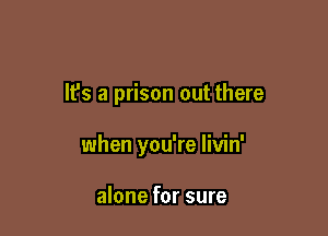 It's a prison out there

when you're livin'

alone for sure