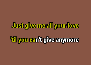 Just give me all your love

'til you can't give anymore