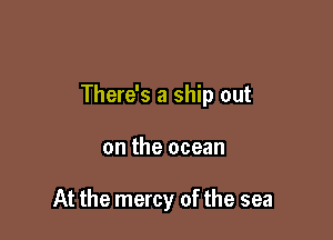 There's a ship out

on the ocean

At the mercy of the sea