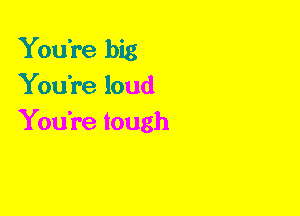 YouTe big
You're loud
You're tough