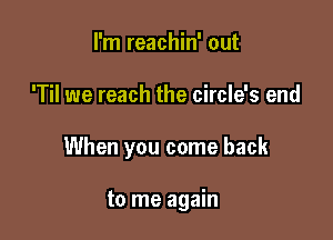 I'm reachin' out

'Til we reach the circle's end

When you come back

to me again