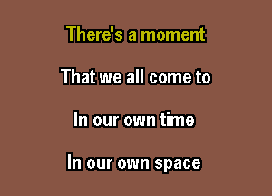 There's a moment
That we all come to

In our own time

In our own space