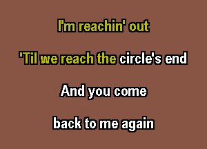 I'm reachin' out
'Til we reach the circle's end

And you come

back to me again